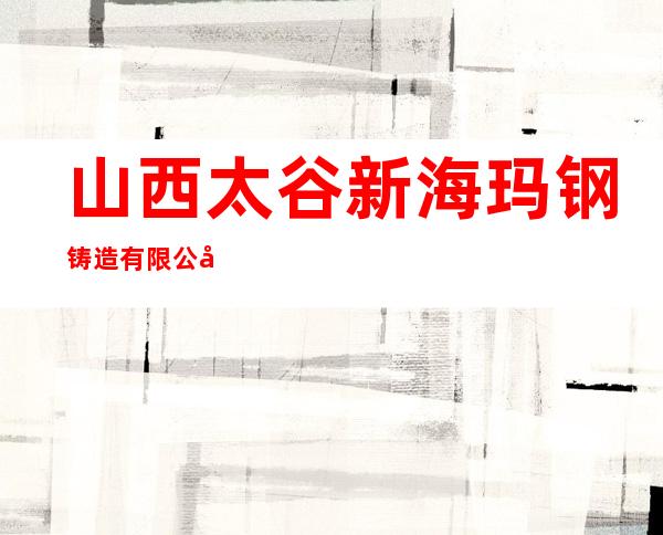 山西太谷新海玛钢铸造有限公司